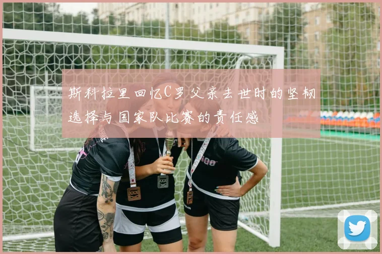 斯科拉里回忆C罗父亲去世时的坚韧选择与国家队比赛的责任感
