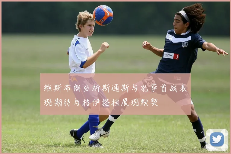 维斯布朗分析斯通斯与孔萨首战表现期待与格伊搭档展现默契