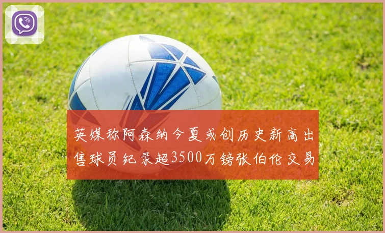 英媒称阿森纳今夏或创历史新高出售球员纪录超3500万镑张伯伦交易