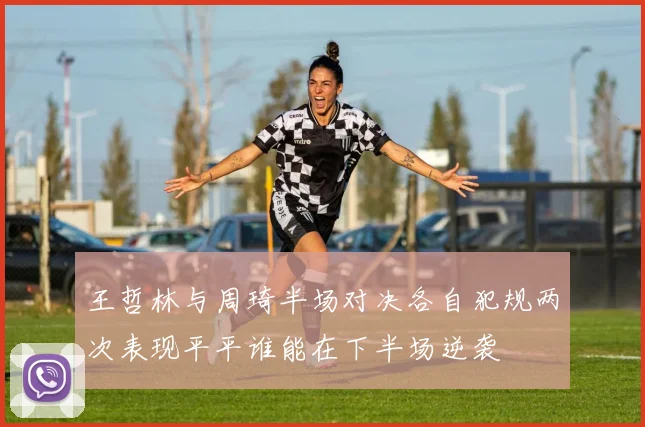王哲林与周琦半场对决各自犯规两次表现平平谁能在下半场逆袭