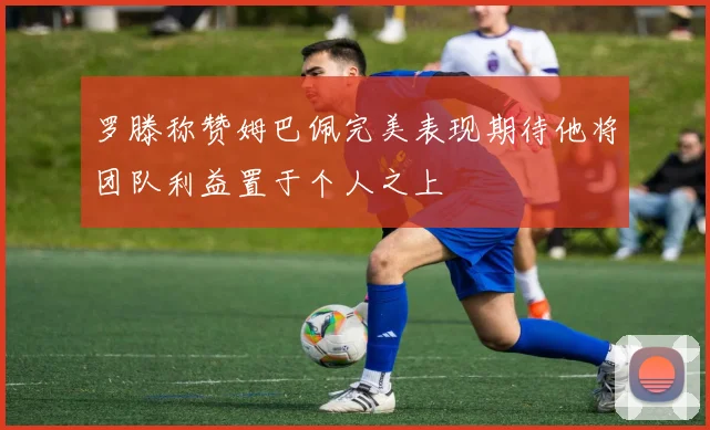 罗滕称赞姆巴佩完美表现期待他将团队利益置于个人之上