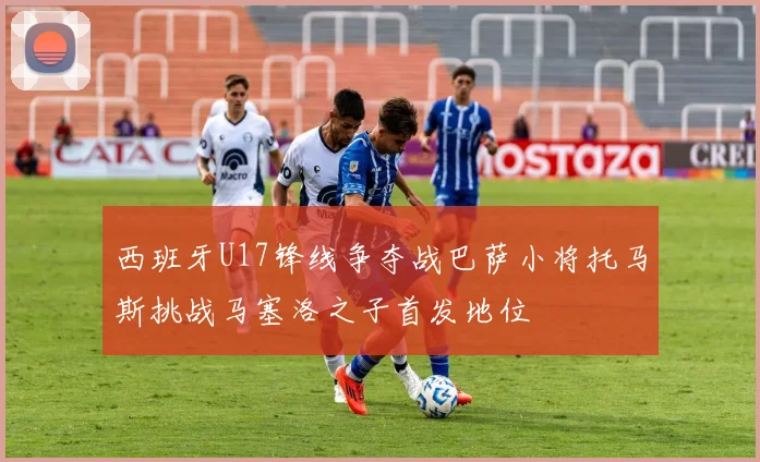 西班牙U17锋线争夺战巴萨小将托马斯挑战马塞洛之子首发地位