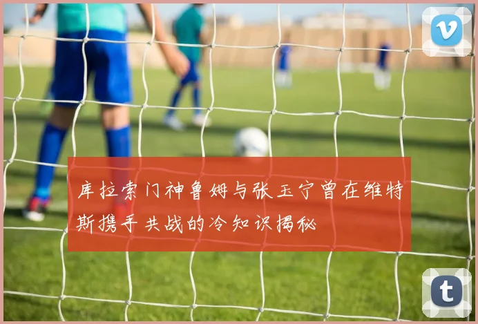 库拉索门神鲁姆与张玉宁曾在维特斯携手共战的冷知识揭秘