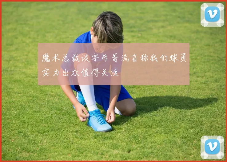 魔术总裁谈字母哥流言称我们球员实力出众值得关注