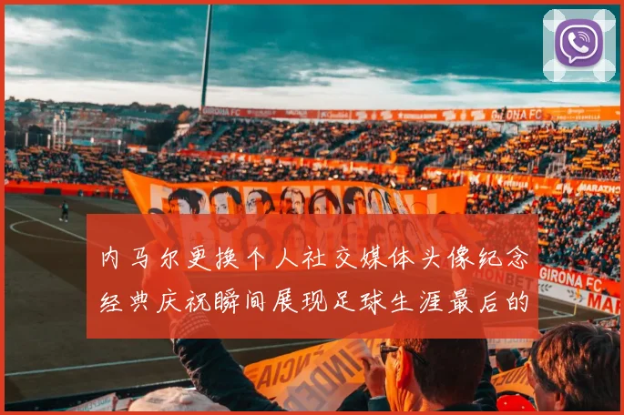内马尔更换个人社交媒体头像纪念经典庆祝瞬间展现足球生涯最后的辉煌时刻