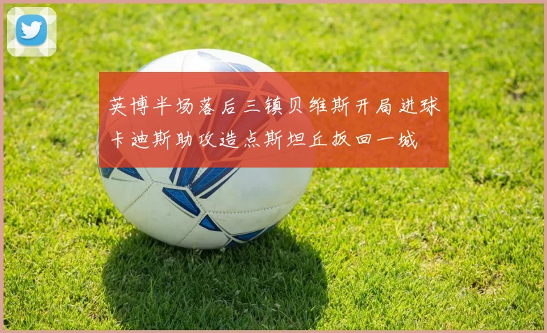 英博半场落后三镇贝维斯开局进球卡迪斯助攻造点斯坦丘扳回一城