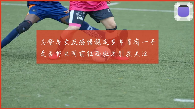 戈登与女友感情稳定多年育有一子是否将共同前往西班牙引发关注