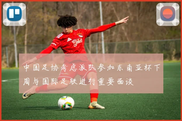 中国足协考虑派队参加东南亚杯下周与国际足联进行重要面谈